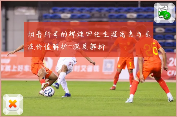 切普科奇的辉煌田径生涯高光与竞技价值解析-深度解析