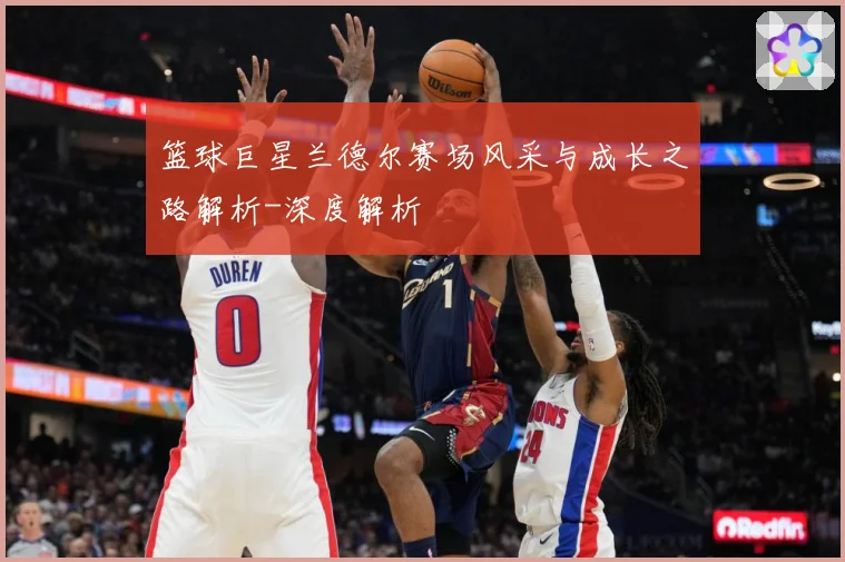 篮球巨星兰德尔赛场风采与成长之路解析-深度解析