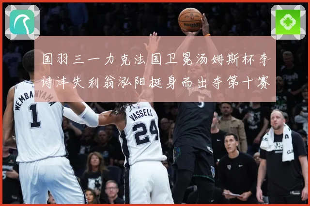 国羽三一力克法国卫冕汤姆斯杯李诗沣失利翁泓阳挺身而出夺第十赛场观察-深度解析