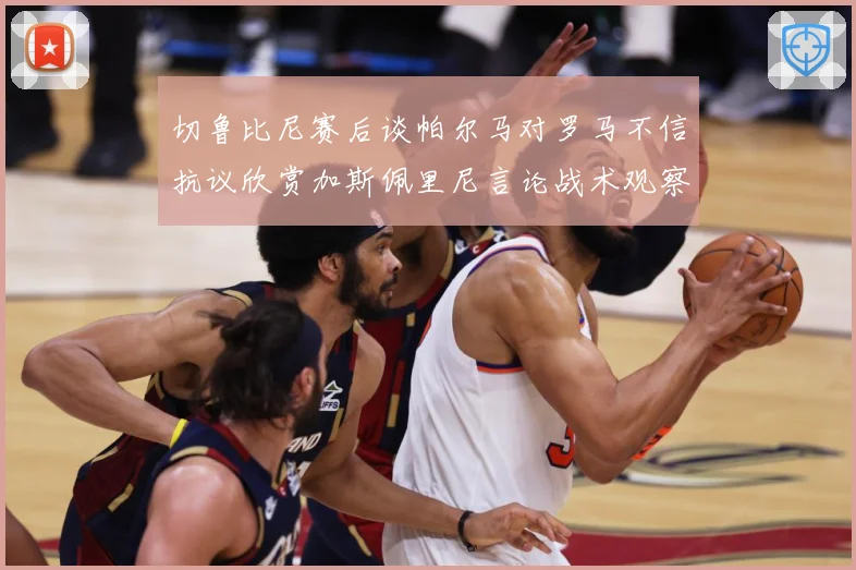 切鲁比尼赛后谈帕尔马对罗马不信抗议欣赏加斯佩里尼言论战术观察-深度解析